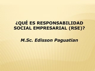¿QUÉ ES RESPONSABILIDAD
SOCIAL EMPRESARIAL (RSE)?
M.Sc. Edisson Paguatian
 