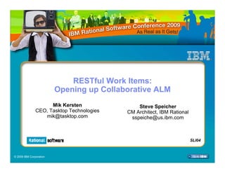 RESTful Work Items:
                         Opening up Collaborative ALM
                     Mik Kersten               Steve Speicher
               CEO, Tasktop Technologies   CM Architect, IBM Rational
                  mik@tasktop.com           sspeiche@us.ibm.com



                                                                     SLI04
                                                                    SLI04

© 2009 IBM Corporation
 