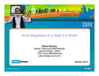ALM Integration in a Web 2.0 World

                                        Steve Abrams
                                Senior Technical Staff Member
                                   Lead Architect, OSLC
                                  CTO Team IBM Rational
                                   sabrams@us.ibm.com

                                                                 Session SLI11
                                                                Session SLI11


© 2009 IBM Corporation
 