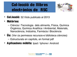 Col·lecció de llibres
electrònics de RSC
• Col.lecció: 52 títols publicats al 2013
• Matèries:
– Ciència i Tecnologia dels aliments, Física, Química
Orgànica, Química Analítica i Ambiental, Materials,
Nanociència, Indústria, Farmàcia i Biociència
• Ús: (Ver ús permesos recursos-e biblioteca ciències)
– Estructurats en capítols, en format pdf
• Aplicacions mòbils: Ipad / Iphone i Android
 