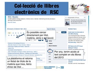 Col·lecció de llibres
electrònics de RSC
accés
És possible cercar
directament per títol,
matèria, sèrie o col·lecció
Per any, tenim accés al
text complet en els llibres
del 2013La plataforma et retorna
un llistat de títols de la
matèria que tries, lletra
d'inici de títol ...
 