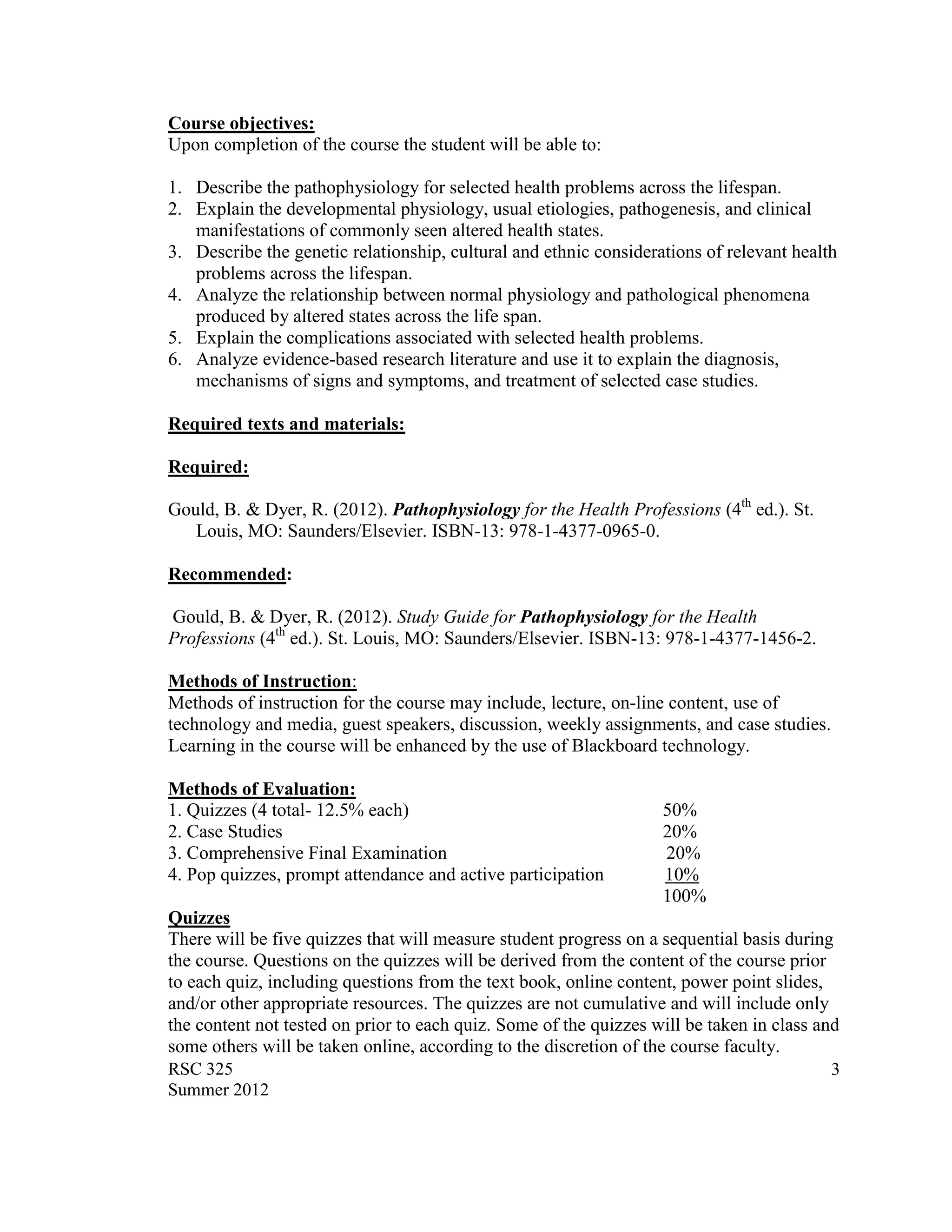 Course objectives:
Upon completion of the course the student will be able to:

1. Describe the pathophysiology for selected health problems across the lifespan.
2. Explain the developmental physiology, usual etiologies, pathogenesis, and clinical
   manifestations of commonly seen altered health states.
3. Describe the genetic relationship, cultural and ethnic considerations of relevant health
   problems across the lifespan.
4. Analyze the relationship between normal physiology and pathological phenomena
   produced by altered states across the life span.
5. Explain the complications associated with selected health problems.
6. Analyze evidence-based research literature and use it to explain the diagnosis,
   mechanisms of signs and symptoms, and treatment of selected case studies.

Required texts and materials:

Required:

Gould, B. & Dyer, R. (2012). Pathophysiology for the Health Professions (4th ed.). St.
   Louis, MO: Saunders/Elsevier. ISBN-13: 978-1-4377-0965-0.

Recommended:

Gould, B. & Dyer, R. (2012). Study Guide for Pathophysiology for the Health
Professions (4th ed.). St. Louis, MO: Saunders/Elsevier. ISBN-13: 978-1-4377-1456-2.

Methods of Instruction:
Methods of instruction for the course may include, lecture, on-line content, use of
technology and media, guest speakers, discussion, weekly assignments, and case studies.
Learning in the course will be enhanced by the use of Blackboard technology.

Methods of Evaluation:
1. Quizzes (4 total- 12.5% each)                                   50%
2. Case Studies                                                    20%
3. Comprehensive Final Examination                                 20%
4. Pop quizzes, prompt attendance and active participation         10%
                                                                   100%
Quizzes
There will be five quizzes that will measure student progress on a sequential basis during
the course. Questions on the quizzes will be derived from the content of the course prior
to each quiz, including questions from the text book, online content, power point slides,
and/or other appropriate resources. The quizzes are not cumulative and will include only
the content not tested on prior to each quiz. Some of the quizzes will be taken in class and
some others will be taken online, according to the discretion of the course faculty.
RSC 325                                                                                    3
Summer 2012
 