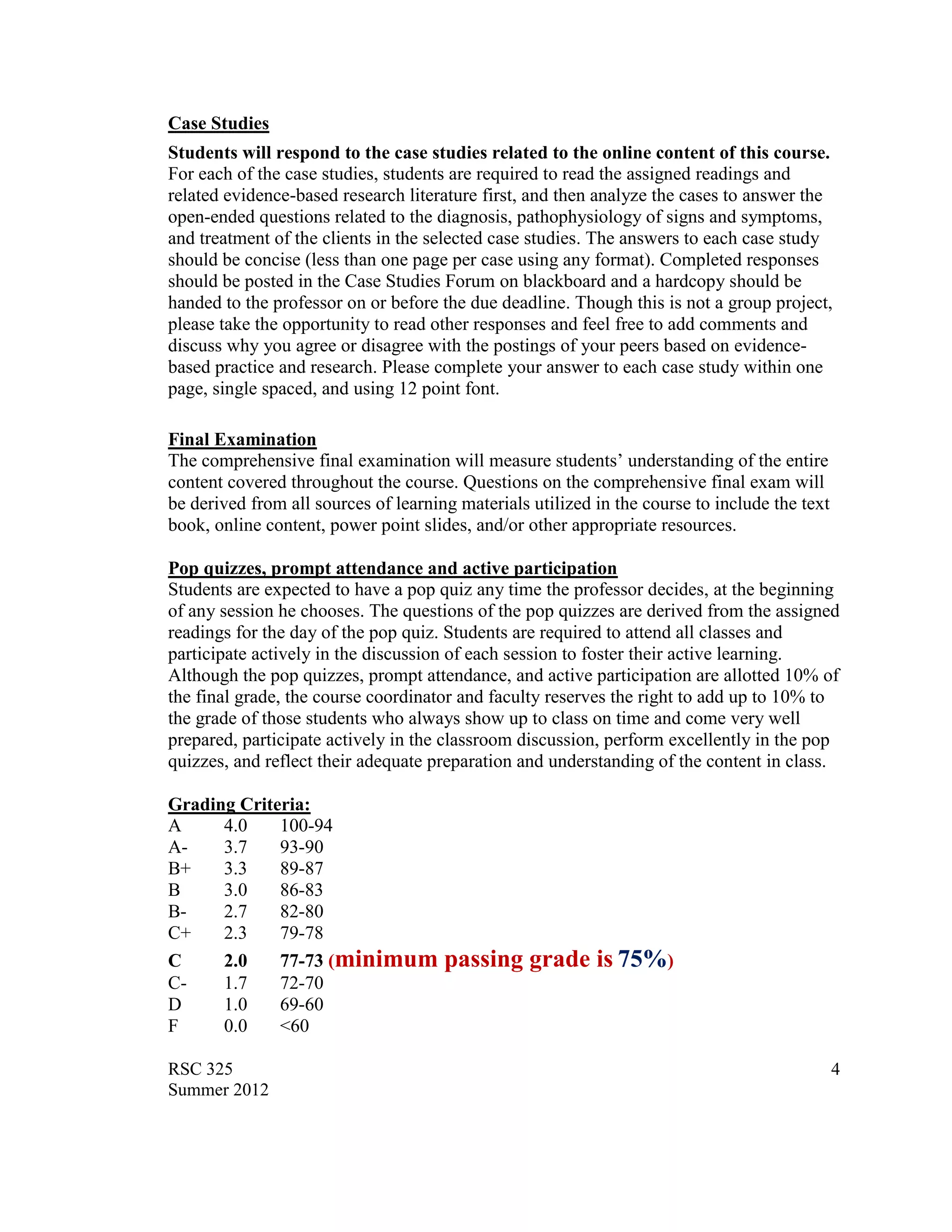 Case Studies
Students will respond to the case studies related to the online content of this course.
For each of the case studies, students are required to read the assigned readings and
related evidence-based research literature first, and then analyze the cases to answer the
open-ended questions related to the diagnosis, pathophysiology of signs and symptoms,
and treatment of the clients in the selected case studies. The answers to each case study
should be concise (less than one page per case using any format). Completed responses
should be posted in the Case Studies Forum on blackboard and a hardcopy should be
handed to the professor on or before the due deadline. Though this is not a group project,
please take the opportunity to read other responses and feel free to add comments and
discuss why you agree or disagree with the postings of your peers based on evidence-
based practice and research. Please complete your answer to each case study within one
page, single spaced, and using 12 point font.

Final Examination
The comprehensive final examination will measure students‟ understanding of the entire
content covered throughout the course. Questions on the comprehensive final exam will
be derived from all sources of learning materials utilized in the course to include the text
book, online content, power point slides, and/or other appropriate resources.

Pop quizzes, prompt attendance and active participation
Students are expected to have a pop quiz any time the professor decides, at the beginning
of any session he chooses. The questions of the pop quizzes are derived from the assigned
readings for the day of the pop quiz. Students are required to attend all classes and
participate actively in the discussion of each session to foster their active learning.
Although the pop quizzes, prompt attendance, and active participation are allotted 10% of
the final grade, the course coordinator and faculty reserves the right to add up to 10% to
the grade of those students who always show up to class on time and come very well
prepared, participate actively in the classroom discussion, perform excellently in the pop
quizzes, and reflect their adequate preparation and understanding of the content in class.

Grading Criteria:
A     4.0    100-94
A-    3.7    93-90
B+    3.3    89-87
B     3.0    86-83
B-    2.7    82-80
C+    2.3    79-78
C     2.0    77-73 (minimum           passing grade is 75%)
C-    1.7    72-70
D     1.0    69-60
F     0.0    <60

RSC 325                                                                                        4
Summer 2012
 