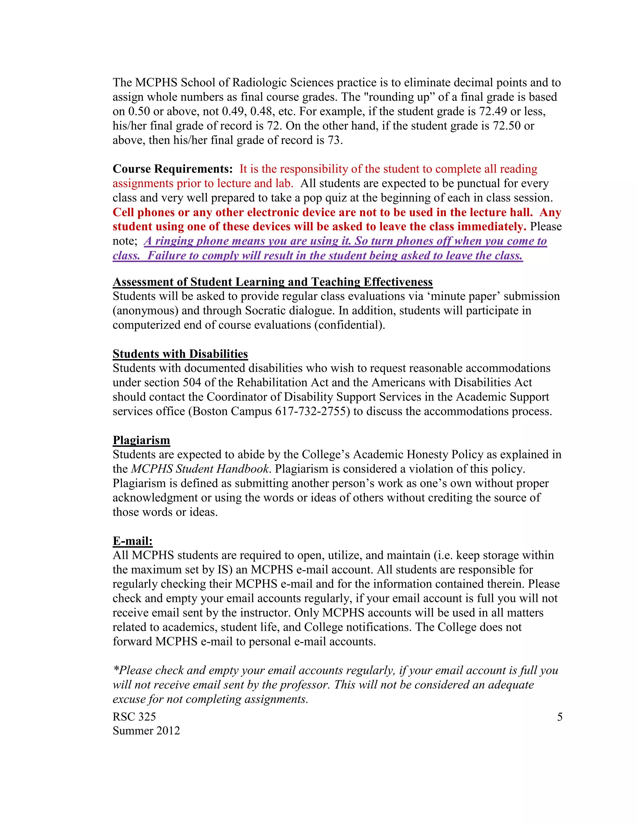 The MCPHS School of Radiologic Sciences practice is to eliminate decimal points and to
assign whole numbers as final course grades. The "rounding up” of a final grade is based
on 0.50 or above, not 0.49, 0.48, etc. For example, if the student grade is 72.49 or less,
his/her final grade of record is 72. On the other hand, if the student grade is 72.50 or
above, then his/her final grade of record is 73.

Course Requirements: It is the responsibility of the student to complete all reading
assignments prior to lecture and lab. All students are expected to be punctual for every
class and very well prepared to take a pop quiz at the beginning of each in class session.
Cell phones or any other electronic device are not to be used in the lecture hall. Any
student using one of these devices will be asked to leave the class immediately. Please
note; A ringing phone means you are using it. So turn phones off when you come to
class. Failure to comply will result in the student being asked to leave the class.

Assessment of Student Learning and Teaching Effectiveness
Students will be asked to provide regular class evaluations via „minute paper‟ submission
(anonymous) and through Socratic dialogue. In addition, students will participate in
computerized end of course evaluations (confidential).

Students with Disabilities
Students with documented disabilities who wish to request reasonable accommodations
under section 504 of the Rehabilitation Act and the Americans with Disabilities Act
should contact the Coordinator of Disability Support Services in the Academic Support
services office (Boston Campus 617-732-2755) to discuss the accommodations process.

Plagiarism
Students are expected to abide by the College‟s Academic Honesty Policy as explained in
the MCPHS Student Handbook. Plagiarism is considered a violation of this policy.
Plagiarism is defined as submitting another person‟s work as one‟s own without proper
acknowledgment or using the words or ideas of others without crediting the source of
those words or ideas.

E-mail:
All MCPHS students are required to open, utilize, and maintain (i.e. keep storage within
the maximum set by IS) an MCPHS e-mail account. All students are responsible for
regularly checking their MCPHS e-mail and for the information contained therein. Please
check and empty your email accounts regularly, if your email account is full you will not
receive email sent by the instructor. Only MCPHS accounts will be used in all matters
related to academics, student life, and College notifications. The College does not
forward MCPHS e-mail to personal e-mail accounts.

*Please check and empty your email accounts regularly, if your email account is full you
will not receive email sent by the professor. This will not be considered an adequate
excuse for not completing assignments.
RSC 325                                                                                 5
Summer 2012
 