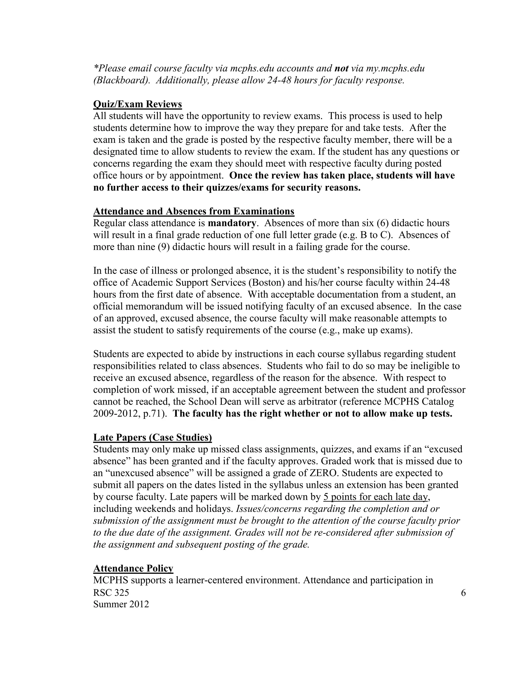 *Please email course faculty via mcphs.edu accounts and not via my.mcphs.edu
(Blackboard). Additionally, please allow 24-48 hours for faculty response.

Quiz/Exam Reviews
All students will have the opportunity to review exams. This process is used to help
students determine how to improve the way they prepare for and take tests. After the
exam is taken and the grade is posted by the respective faculty member, there will be a
designated time to allow students to review the exam. If the student has any questions or
concerns regarding the exam they should meet with respective faculty during posted
office hours or by appointment. Once the review has taken place, students will have
no further access to their quizzes/exams for security reasons.

Attendance and Absences from Examinations
Regular class attendance is mandatory. Absences of more than six (6) didactic hours
will result in a final grade reduction of one full letter grade (e.g. B to C). Absences of
more than nine (9) didactic hours will result in a failing grade for the course.

In the case of illness or prolonged absence, it is the student‟s responsibility to notify the
office of Academic Support Services (Boston) and his/her course faculty within 24-48
hours from the first date of absence. With acceptable documentation from a student, an
official memorandum will be issued notifying faculty of an excused absence. In the case
of an approved, excused absence, the course faculty will make reasonable attempts to
assist the student to satisfy requirements of the course (e.g., make up exams).

Students are expected to abide by instructions in each course syllabus regarding student
responsibilities related to class absences. Students who fail to do so may be ineligible to
receive an excused absence, regardless of the reason for the absence. With respect to
completion of work missed, if an acceptable agreement between the student and professor
cannot be reached, the School Dean will serve as arbitrator (reference MCPHS Catalog
2009-2012, p.71). The faculty has the right whether or not to allow make up tests.

Late Papers (Case Studies)
Students may only make up missed class assignments, quizzes, and exams if an “excused
absence” has been granted and if the faculty approves. Graded work that is missed due to
an “unexcused absence” will be assigned a grade of ZERO. Students are expected to
submit all papers on the dates listed in the syllabus unless an extension has been granted
by course faculty. Late papers will be marked down by 5 points for each late day,
including weekends and holidays. Issues/concerns regarding the completion and or
submission of the assignment must be brought to the attention of the course faculty prior
to the due date of the assignment. Grades will not be re-considered after submission of
the assignment and subsequent posting of the grade.

Attendance Policy
MCPHS supports a learner-centered environment. Attendance and participation in
RSC 325                                                                                      6
Summer 2012
 
