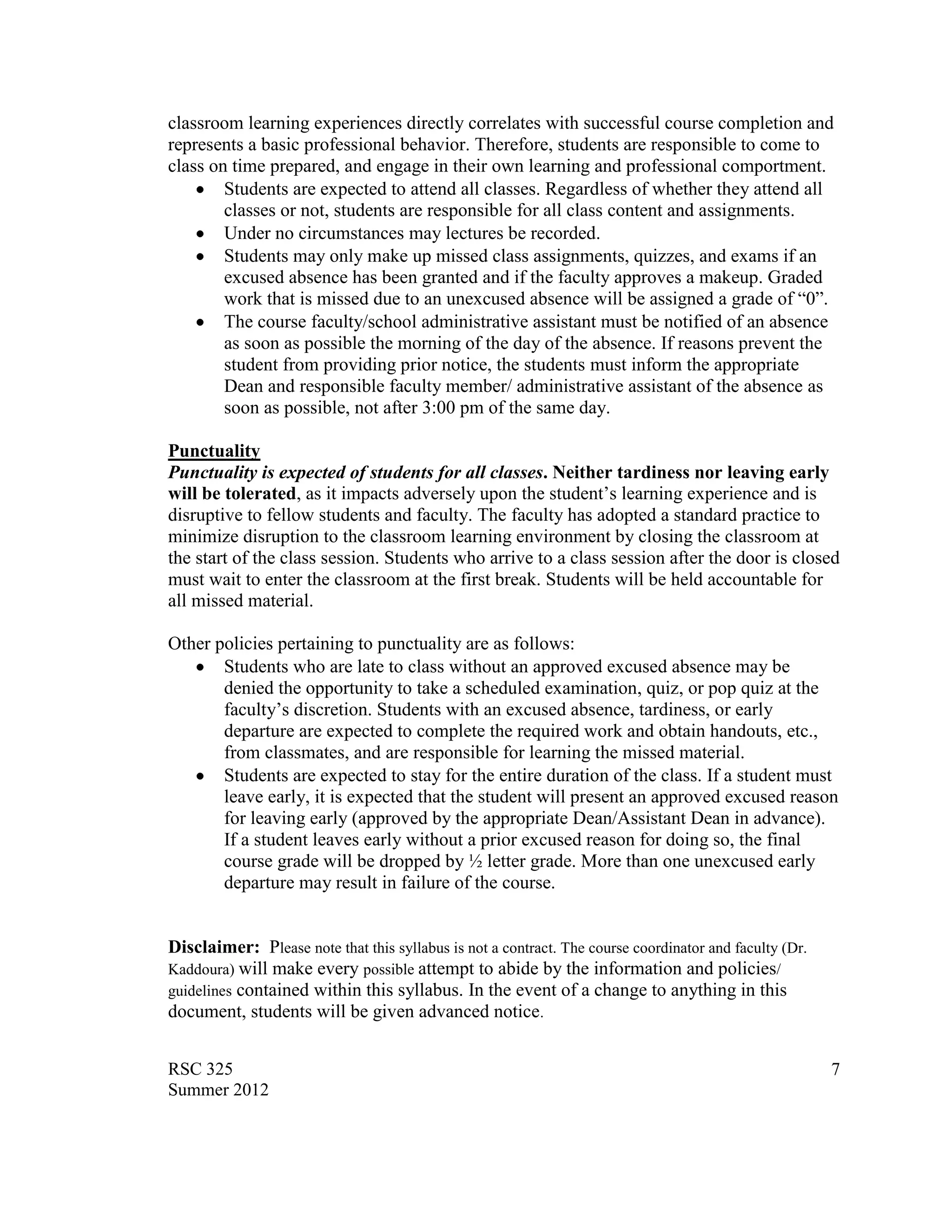 classroom learning experiences directly correlates with successful course completion and
represents a basic professional behavior. Therefore, students are responsible to come to
class on time prepared, and engage in their own learning and professional comportment.
        Students are expected to attend all classes. Regardless of whether they attend all
        classes or not, students are responsible for all class content and assignments.
        Under no circumstances may lectures be recorded.
        Students may only make up missed class assignments, quizzes, and exams if an
        excused absence has been granted and if the faculty approves a makeup. Graded
        work that is missed due to an unexcused absence will be assigned a grade of “0”.
        The course faculty/school administrative assistant must be notified of an absence
        as soon as possible the morning of the day of the absence. If reasons prevent the
        student from providing prior notice, the students must inform the appropriate
        Dean and responsible faculty member/ administrative assistant of the absence as
        soon as possible, not after 3:00 pm of the same day.

Punctuality
Punctuality is expected of students for all classes. Neither tardiness nor leaving early
will be tolerated, as it impacts adversely upon the student‟s learning experience and is
disruptive to fellow students and faculty. The faculty has adopted a standard practice to
minimize disruption to the classroom learning environment by closing the classroom at
the start of the class session. Students who arrive to a class session after the door is closed
must wait to enter the classroom at the first break. Students will be held accountable for
all missed material.

Other policies pertaining to punctuality are as follows:
       Students who are late to class without an approved excused absence may be
       denied the opportunity to take a scheduled examination, quiz, or pop quiz at the
       faculty‟s discretion. Students with an excused absence, tardiness, or early
       departure are expected to complete the required work and obtain handouts, etc.,
       from classmates, and are responsible for learning the missed material.
       Students are expected to stay for the entire duration of the class. If a student must
       leave early, it is expected that the student will present an approved excused reason
       for leaving early (approved by the appropriate Dean/Assistant Dean in advance).
       If a student leaves early without a prior excused reason for doing so, the final
       course grade will be dropped by ½ letter grade. More than one unexcused early
       departure may result in failure of the course.


Disclaimer: Please note that this syllabus is not a contract. The course coordinator and faculty (Dr.
Kaddoura) will make every possible attempt to abide by the information and policies/
guidelines contained within this syllabus. In the event of a change to anything in this
document, students will be given advanced notice.


RSC 325                                                                                                 7
Summer 2012
 