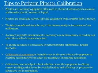 Tips to Perform Pipette Calibration
• Pipettes are necessary equipment often used in chemical laboratories to measure
  and transfer specific amount of liquid.

• Pipettes are essentially narrow tube like equipment with a rubber bulb at the top.

• The tube is numbered from the top to the bottom mostly in increments of ten
  millimeters.

• Accuracy in pipette measurement is necessary as any discrepancy in reading can
  affect the result of chemical reaction.

• To ensure accuracy it is necessary to perform pipette calibration at regular
  intervals.

• Calibration of equipment is desirable even in the most advanced equipment as
  overtime several factors can affect the readings of measuring equipment.

• Calibration process helps to check whether or not the equipment is offering
  correct reading so that it can be rectified in time and efficiency of processes or
  laboratory test is maintained.
 