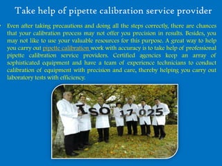 Take help of pipette calibration service provider
• Even after taking precautions and doing all the steps correctly, there are chances
  that your calibration process may not offer you precision in results. Besides, you
  may not like to use your valuable resources for this purpose. A great way to help
  you carry out pipette calibration work with accuracy is to take help of professional
  pipette calibration service providers. Certified agencies keep an array of
  sophisticated equipment and have a team of experience technicians to conduct
  calibration of equipment with precision and care, thereby helping you carry out
  laboratory tests with efficiency.
 