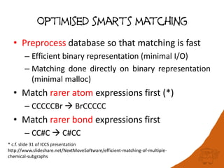 Optimised smarts matching
• Preprocess database so that matching is fast
– Efficient binary representation (minimal I/O)
– Matching done directly on binary representation
(minimal malloc)
• Match rarer atom expressions first (*)
– CCCCCBr  BrCCCCC
• Match rarer bond expressions first
– CC#C  C#CC
* c.f. slide 31 of ICCS presentation
http://www.slideshare.net/NextMoveSoftware/efficient-matching-of-multiple-
chemical-subgraphs
 