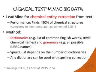 Chemical Text-Mining Big Data
• LeadMine for chemical entity extraction from text
– Performance: Finds ~90% of chemical structures
(compared to inter-annotator agreement of 91%*)
• Method:
– Dictionaries (e.g. list of common English words, trivial
chemical names) and grammars (e.g. all possible
IUPAC names)
– Speed just depends on the number of dictionaries
– Any dictionary can be used with spelling correction
* Krallinger et al, J. Cheminf. 2015, 7, S2
 