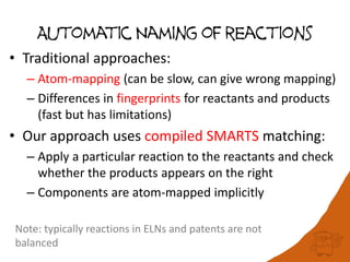 Automatic Naming of reactions
• Traditional approaches:
– Atom-mapping (can be slow, can give wrong mapping)
– Differences in fingerprints for reactants and products
(fast but has limitations)
• Our approach uses compiled SMARTS matching:
– Apply a particular reaction to the reactants and check
whether the products appears on the right
– Components are atom-mapped implicitly
Note: typically reactions in ELNs and patents are not
balanced
 