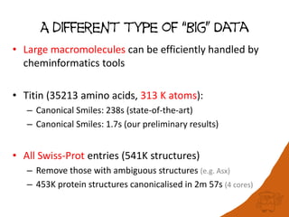 A different type of “Big” Data
• Large macromolecules can be efficiently handled by
cheminformatics tools
• Titin (35213 amino acids, 313 K atoms):
– Canonical Smiles: 238s (state-of-the-art)
– Canonical Smiles: 1.7s (our preliminary results)
• All Swiss-Prot entries (541K structures)
– Remove those with ambiguous structures (e.g. Asx)
– 453K protein structures canonicalised in 2m 57s (4 cores)
 