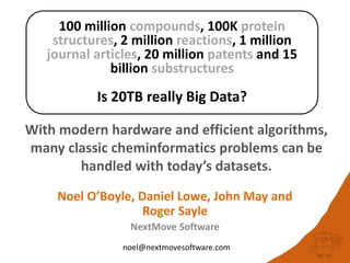 100 million compounds, 100K protein
structures, 2 million reactions, 1 million
journal articles, 20 million patents and 15
billion substructures
Is 20TB really Big Data?
With modern hardware and efficient algorithms,
many classic cheminformatics problems can be
handled with today’s datasets.
noel@nextmovesoftware.com
Noel O’Boyle, Daniel Lowe, John May and
Roger Sayle
NextMove Software
 