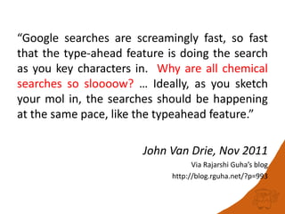 “Google searches are screamingly fast, so fast
that the type-ahead feature is doing the search
as you key characters in. Why are all chemical
searches so sloooow? … Ideally, as you sketch
your mol in, the searches should be happening
at the same pace, like the typeahead feature.”
John Van Drie, Nov 2011
Via Rajarshi Guha’s blog
http://blog.rguha.net/?p=993
 