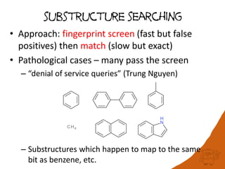 substructure searching
• Approach: fingerprint screen (fast but false
positives) then match (slow but exact)
• Pathological cases – many pass the screen
– “denial of service queries” (Trung Nguyen)
– Substructures which happen to map to the same
bit as benzene, etc.
 