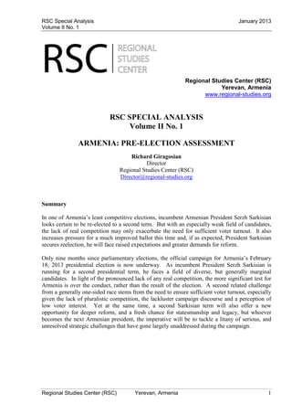 RSC Special Analysis                                                                January 2013
Volume II No. 1




                                                             Regional Studies Center (RSC)
                                                                         Yerevan, Armenia
                                                                   www.regional-studies.org


                             RSC SPECIAL ANALYSIS
                                  Volume II No. 1

               ARMENIA: PRE-ELECTION ASSESSMENT
                                     Richard Giragosian
                                            Director
                                 Regional Studies Center (RSC)
                                 Director@regional-studies.org



Summary

In one of Armenia’s least competitive elections, incumbent Armenian President Serzh Sarkisian
looks certain to be re-elected to a second term. But with an especially weak field of candidates,
the lack of real competition may only exacerbate the need for sufficient voter turnout. It also
increases pressure for a much improved ballot this time and, if as expected, President Sarkisian
secures reelection, he will face raised expectations and greater demands for reform.

Only nine months since parliamentary elections, the official campaign for Armenia’s February
18, 2013 presidential election is now underway. As incumbent President Serzh Sarkisian is
running for a second presidential term, he faces a field of diverse, but generally marginal
candidates. In light of the pronounced lack of any real competition, the more significant test for
Armenia is over the conduct, rather than the result of the election. A second related challenge
from a generally one-sided race stems from the need to ensure sufficient voter turnout, especially
given the lack of pluralistic competition, the lackluster campaign discourse and a perception of
low voter interest. Yet at the same time, a second Sarkisian term will also offer a new
opportunity for deeper reform, and a fresh chance for statesmanship and legacy, but whoever
becomes the next Armenian president, the imperative will be to tackle a litany of serious, and
unresolved strategic challenges that have gone largely unaddressed during the campaign.




Regional Studies Center (RSC)          Yerevan, Armenia                                         1
 