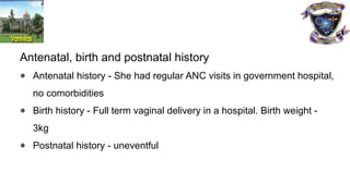 Antenatal, birth and postnatal history
● Antenatal history - She had regular ANC visits in government hospital,
no comorbidities
● Birth history - Full term vaginal delivery in a hospital. Birth weight -
3kg
● Postnatal history - uneventful
 