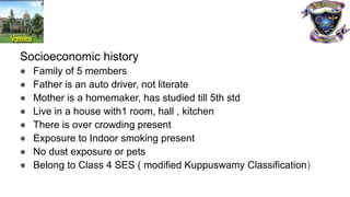 Socioeconomic history
● Family of 5 members
● Father is an auto driver, not literate
● Mother is a homemaker, has studied till 5th std
● Live in a house with1 room, hall , kitchen
● There is over crowding present
● Exposure to Indoor smoking present
● No dust exposure or pets
● Belong to Class 4 SES ( modified Kuppuswamy Classification)
 