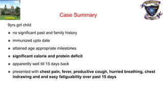 9yrs girl child
● no significant past and family history
● immunized upto date
● attained age appropriate milestones
● significant calorie and protein deficit
● apparently well till 15 days back
● presented with chest pain, fever, productive cough, hurried breathing, chest
indrawing and and easy fatiguability over past 15 days
Case Summary
 