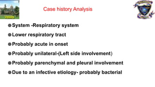 ●System -Respiratory system
●Lower respiratory tract
●Probably acute in onset
●Probably unilateral-(Left side involvement)
●Probably parenchymal and pleural involvement
●Due to an infective etiology- probably bacterial
Case history Analysis
 