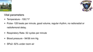 Vital parameters
● Temperature - 100.7 F
● Pulse- 120 beats per minute, good volume, regular rhythm, no radioradial or
radiofemoral delay.
● Respiratory Rate- 52 cycles per minute
● Blood pressure - 94/56 mm Hg
● SPo2- 92% under room air
 