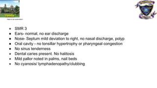 Head to toe examination
● SMR 3
● Ears- normal, no ear discharge
● Nose- Septum mild deviation to right, no nasal discharge, polyp
● Oral cavity - no tonsillar hypertrophy or pharyngeal congestion
● No sinus tenderness
● Dental caries present. No halitosis
● Mild pallor noted in palms, nail beds
● No cyanosis/ lymphadenopathy/clubbing
 