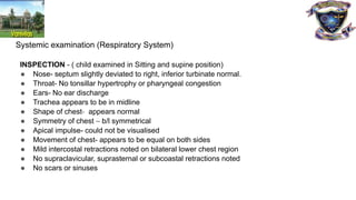 Systemic examination (Respiratory System)
INSPECTION - ( child examined in Sitting and supine position)
● Nose- septum slightly deviated to right, inferior turbinate normal.
● Throat- No tonsillar hypertrophy or pharyngeal congestion
● Ears- No ear discharge
● Trachea appears to be in midline
● Shape of chest- appears normal
● Symmetry of chest – b/l symmetrical
● Apical impulse- could not be visualised
● Movement of chest- appears to be equal on both sides
● Mild intercostal retractions noted on bilateral lower chest region
● No supraclavicular, suprasternal or subcoastal retractions noted
● No scars or sinuses
 