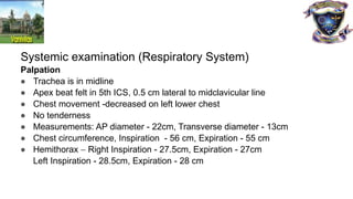 Systemic examination (Respiratory System)
Palpation
● Trachea is in midline
● Apex beat felt in 5th ICS, 0.5 cm lateral to midclavicular line
● Chest movement -decreased on left lower chest
● No tenderness
● Measurements: AP diameter - 22cm, Transverse diameter - 13cm
● Chest circumference, Inspiration - 56 cm, Expiration - 55 cm
● Hemithorax – Right Inspiration - 27.5cm, Expiration - 27cm
Left Inspiration - 28.5cm, Expiration - 28 cm
 
