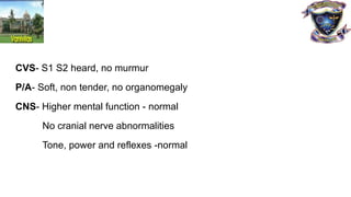 CVS- S1 S2 heard, no murmur
P/A- Soft, non tender, no organomegaly
CNS- Higher mental function - normal
No cranial nerve abnormalities
Tone, power and reflexes -normal
 