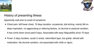 History of presenting illness
Apparently well prior to onset of symptoms
● Chest pain- left lower chest, 15 days duration, occasional, dull aching, mainly felt on
deep inspiration, no aggravating or relieving factors, no diurinal or postural variation.
It has come down since past 6 days. Associated with easy fatiguability since 15 days
● Fever- 5 days duration, acute in onset, intermittent type, low grade, relived with
medication. No diurinal variation, not associated with chills or rigors
 