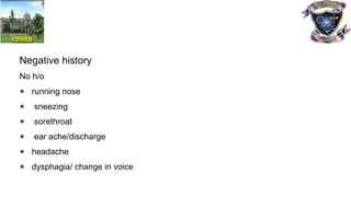Negative history
No h/o
● running nose
● sneezing
● sorethroat
● ear ache/discharge
● headache
● dysphagia/ change in voice
 