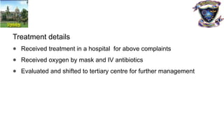 Treatment details
● Received treatment in a hospital for above complaints
● Received oxygen by mask and IV antibiotics
● Evaluated and shifted to tertiary centre for further management
 