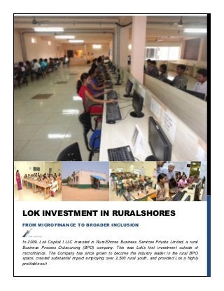 In 2009, Lok Capital I LLC invested in RuralShores Business Services Private Limited, a rural
Business Process Outsourcing (BPO) company. This was Lok’s first investment outside of
microfinance. The Company has since grown to become the industry leader in the rural BPO
space, created substantial impact employing over 2,500 rural youth, and provided Lok a highly
profitable exit
LOK INVESTMENT IN RURALSHORES
FROM MICROFINANCE TO BROADER INCLUSION
 