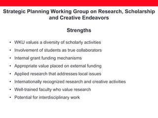 Strategic Planning Working Group on Research, Scholarship
and Creative Endeavors
Strengths
• WKU values a diversity of scholarly activities
• Involvement of students as true collaborators
• Internal grant funding mechanisms
• Appropriate value placed on external funding
• Applied research that addresses local issues
• Internationally recognized research and creative activities
• Well-trained faculty who value research
• Potential for interdisciplinary work
 