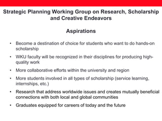 Strategic Planning Working Group on Research, Scholarship
and Creative Endeavors
Aspirations
• Become a destination of choice for students who want to do hands-on
scholarship
• WKU faculty will be recognized in their disciplines for producing high-
quality work
• More collaborative efforts within the university and region
• More students involved in all types of scholarship (service learning,
internships, etc.)
• Research that address worldwide issues and creates mutually beneficial
connections with both local and global communities
• Graduates equipped for careers of today and the future
 