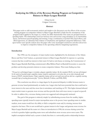 Le vitt |1


      Analyzing the Effects of the Revenue-Sharing Program on Competitive
                        Balance in Major League Baseball
                                                        Ethan Levitt
                                                      Colgate University

                                                            Abstract

  This paper seeks to add econometric analysis and insight to the discussion over the effects of the revenue-
    sharing program on competitive balance in Major League Baseball. It finds that the assumptions of the
  program hold if applied to the league as a whole, but differ dramatically if the teams are grouped based on
 spending habits. The relationships tested are between wins and revenue using attendance as an intermediate
  factor, and between payroll spending and winning. Using a combination of pooled OLS, fixed effects, and
   2SLS regressions, we ultimately find evidence of simultaneity and significant categorical differences. Only
 upon further team-specific analysis does this paper offer some meaningful conclusions and ideas about how
              to improve competitive balance in the upcoming collective bargaining negotiations.


Introduction

          The 1990s saw the emergence of major market teams, highlighted by the dominance of the Atlanta
Braves and New York Yankees, as perennial winners in Major League Baseball. In response to a growing
concern that fans would lose interest in their team if it had no real chance at winning, the Commissioner of
Major League Baseball, Bud Selig, commissioned a Blue Ribbon Panel on Baseball Economics to assess the
problem and develop potential solutions to create competitive balance. Their main finding was that:

“The goal of a well-designed league is to produce adequate competitive balance. By this standard, MLB is not now well-designed.
In the context of baseball, proper competitive balance should be understood to exist when there are no clubs chronically weak
because of MLB's structural features. Proper competitive balance will not exist until every well-run club has a regularly recurring
reasonable hope of reaching postseason play.” (Levin, Mitchell, Volcker, and Will; 2000)

          This conclusion was driven to a large degree by the perceived disparity in ability between teams to
generate revenue based predominantly on market size. Larger cities had more potential fans that could lead to
more interest in the team and thus more fans in attendance and watching on TV. This higher demand allowed
major market teams to generate more revenue and thus provide them with more money to spend on payroll.
In order to address this, a revenue sharing system was suggested and subsequently instituted.
          The goal of this program is relatively simple: by redistributing revenue from the wealthy, higher
spending teams typically located in major metropolitan areas to the poorer, lower spending teams in smaller
markets, more teams would have the ability to field a competitive team and, by winning, increase their
respective fan bases. This in turn would lead to greater interest in the League and generate more revenue for
Major League Baseball and the teams in it. Since its introduction in 1998, the revenue-sharing system has
evolved to penalize higher-spending teams more and redistribute more revenue across more teams. The
implicit assumption behind such a system is clearly that there is a universally positive relationship between
 