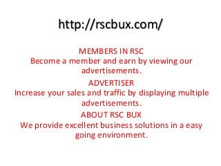 http://rscbux.com/
MEMBERS IN RSC
Become a member and earn by viewing our
advertisements.
ADVERTISER
Increase your sales and traffic by displaying multiple
advertisements.
ABOUT RSC BUX
We provide excellent business solutions in a easy
going environment.
 