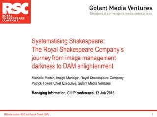 Michelle Morton, Image Manager, Royal Shakespeare Company
Patrick Towell, Chief Executive, Golant Media Ventures
Managing Information, CILIP conference, 12 July 2016
1
Systematising Shakespeare:
The Royal Shakespeare Company’s
journey from image management
darkness to DAM enlightenment
Michelle Morton, RSC and Patrick Towell, GMV
 