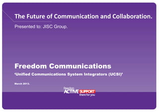The Future of Communication and Collaboration.
Presented to: JISC Group.
Freedom Communications
‘Unified Communications System Integrators (UCSI)’
March 2013.
 