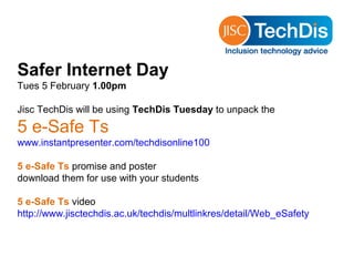 Safer Internet Day
Tues 5 February 1.00pm

Jisc TechDis will be using TechDis Tuesday to unpack the

5 e-Safe Ts
www.instantpresenter.com/techdisonline100

5 e-Safe Ts promise and poster
download them for use with your students

5 e-Safe Ts video
http://www.jisctechdis.ac.uk/techdis/multlinkres/detail/Web_eSafety
 