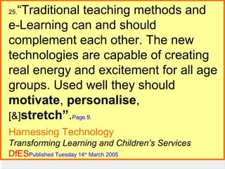 “Traditional teaching methods and
e-Learning can and should
complement each other. The new
E-Guides Continued
technologies are capable of creating
real energy and excitement for all age
David Sugden...
groups. Used well they should
motivate, personalise,
[&]stretch”.Page 9.
25.

Harnessing Technology
Transforming Learning and Children’s Services
DfESPublished Tuesday 14 March 2005
th

 