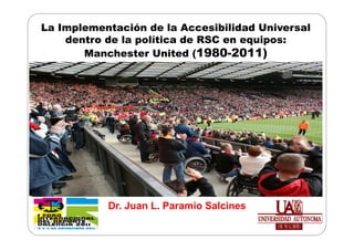 La Implementación de la Accesibilidad Universal
    dentro de la política de RSC en equipos:
       Manchester United (1980-2011)




           Dr. Juan L. Paramio Salcines
 
