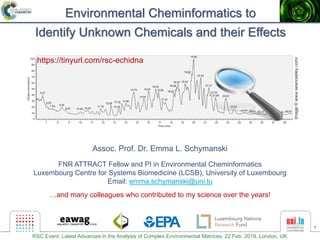 1
Environmental Cheminformatics to
Identify Unknown Chemicals and their Effects
Assoc. Prof. Dr. Emma L. Schymanski
FNR ATTRACT Fellow and PI in Environmental Cheminformatics
Luxembourg Centre for Systems Biomedicine (LCSB), University of Luxembourg
Email: emma.schymanski@uni.lu
…and many colleagues who contributed to my science over the years!
Image©www.seanoakley.com/
https://tinyurl.com/rsc-echidna
RSC Event: Latest Advances in the Analysis of Complex Environmental Matrices, 22 Feb. 2019, London, UK.
 