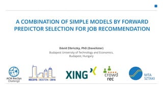 1
A COMBINATION OF SIMPLE MODELS BY FORWARD
PREDICTOR SELECTION FOR JOB RECOMMENDATION
Dávid Zibriczky, PhD (DaveXster)
Budapest University of Technology and Economics,
Budapest, Hungary
 
