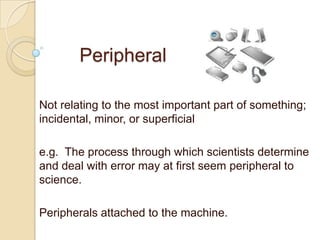 Peripheral

Not relating to the most important part of something;
incidental, minor, or superficial

e.g. The process through which scientists determine
and deal with error may at first seem peripheral to
science.

Peripherals attached to the machine.
 