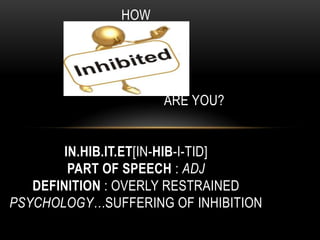 HOW

               HOW


                     ARE YOU?


        IN.HIB.IT.ET[IN-HIB-I-TID]
         PART OF SPEECH : ADJ
   DEFINITION : OVERLY RESTRAINED
PSYCHOLOGY…SUFFERING OF INHIBITION
 