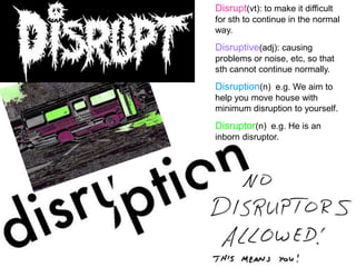 Disrupt(vt): to make it difficult
for sth to continue in the normal
way.
Disruptive(adj): causing
problems or noise, etc, so that
sth cannot continue normally.
Disruption(n) e.g. We aim to
help you move house with
minimum disruption to yourself.
Disruptor(n) e.g. He is an
inborn disruptor.
 