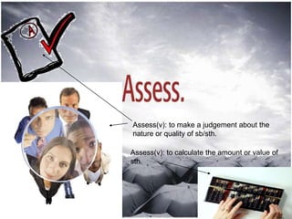 Assess(v): to make a judgement about the
nature or quality of sb/sth.

Assess(v): to calculate the amount or value of
sth.
 