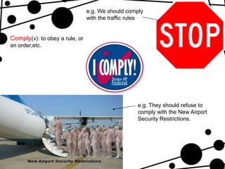 e.g. We should comply
                                with the traffic rules


Comply(v): to obey a rule, or
an order,etc.




                                                   e.g. They should refuse to
                                                   comply with the New Airport
                                                   Security Restrictions.
 