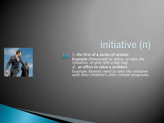 1. the first of a series of actions
Example:Shewanted to move, to take the
initiative, to give him a big hug
2. an effort to solve a problem
Example:Parents need to take the initiative
with their children's after-school programs.
 